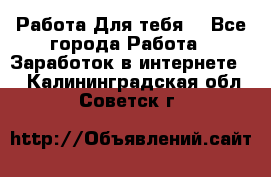 Работа Для тебя  - Все города Работа » Заработок в интернете   . Калининградская обл.,Советск г.